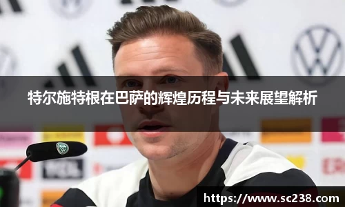 特尔施特根在巴萨的辉煌历程与未来展望解析